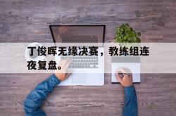 问鼎娱乐下载网址-丁俊晖无缘决赛，教练组连夜复盘。