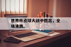 问鼎娱乐下载官网-世界杯点球大战中胜出，全场沸腾。