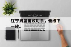 问鼎娱乐下载-辽宁男篮击败对手，晋级下一轮。
