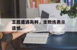 问鼎娱乐下载网页版-王磊遭遇失利，主教练表示遗憾。