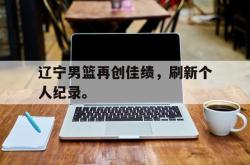 问鼎娱乐下载app-辽宁男篮再创佳绩，刷新个人纪录。