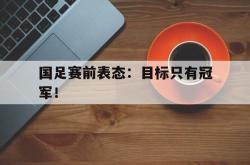 问鼎娱乐下载app-国足赛前表态：目标只有冠军！