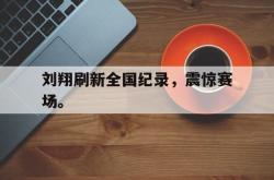 问鼎娱乐下载网址-刘翔刷新全国纪录，震惊赛场。