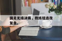 问鼎娱乐下载网址-国足无缘决赛，教练组连夜复盘。