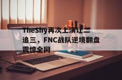 问鼎娱乐下载网页版-TheShy再次上演让二追三，FNC战队逆境翻盘震惊全网