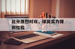 问鼎娱乐下载-比分激烈对攻，球员实力得到检验
