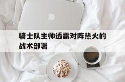 问鼎娱乐下载-骑士队主帅透露对阵热火的战术部署