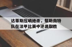 问鼎娱乐下载-达蒂斯压哨绝杀，帮助南特队在法甲比赛中逆袭取胜