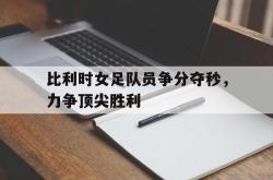 问鼎娱乐下载官网-比利时女足队员争分夺秒，力争顶尖胜利