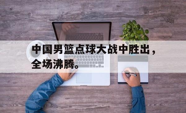 问鼎娱乐下载官网-中国男篮点球大战中胜出，全场沸腾。