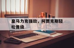 问鼎娱乐下载官网-皇马力克强敌，阿贾克斯轻松晋级