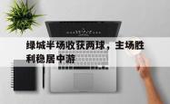 问鼎娱乐下载网址-绿城半场收获两球，主场胜利稳居中游