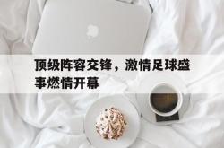 问鼎娱乐下载app-顶级阵容交锋，激情足球盛事燃情开幕