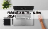 问鼎娱乐下载网页版-阿森纳遭洛里打脸，客场无缘胜利