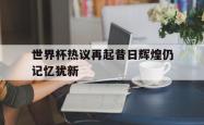 问鼎娱乐下载官网-世界杯热议再起昔日辉煌仍记忆犹新