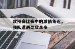 问鼎娱乐下载app-欧预赛比赛中的激情角逐，强队遭遇劲敌众多