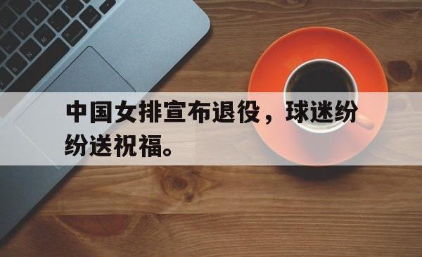 问鼎娱乐下载官网-中国女排宣布退役，球迷纷纷送祝福。