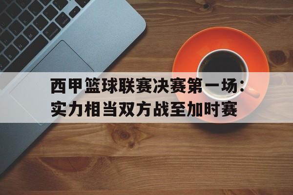 西甲篮球联赛决赛第一场：实力相当双方战至加时赛